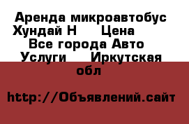Аренда микроавтобус Хундай Н1  › Цена ­ 50 - Все города Авто » Услуги   . Иркутская обл.